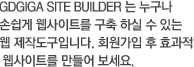 기가코리아 사이트 빌더에서는 누구나 손쉽게 웹사이트를 구축 하실 수 있는 웹제작도구입니다. 기가코리아 가입 후 효과적인 웹사이트를 만들어 보세요.